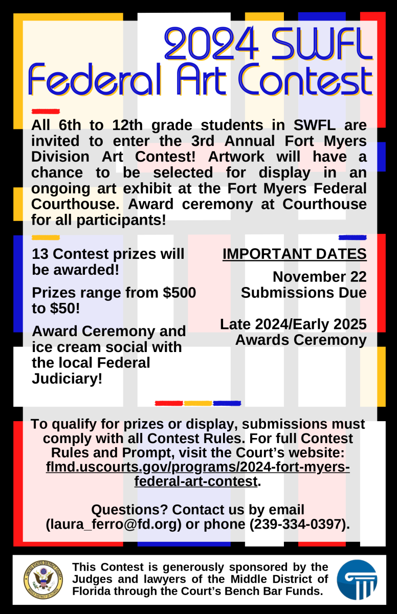 This is the logo for the 2024 Fort Myers Federal Art Contest. It reads: "2024 SWFL Federal Art Contest  All 6th to 12th grade students in SWFL are invited to enter the 3rd Annual Fort Myers Division Art Contest! Artwork will have a chance to be selected for display in an ongoing art exhibit at the Fort Myers Federal Courthouse. Award ceremony at Courthouse for all participants!  13 Contest prizes will be awarded!   Prizes range from $500 to $50!   Award Ceremony and ice cream social with the local Federal Judiciary!  IMPORTANT DATES  November 22 Submissions Due  Late 2024/Early 2025 Awards Ceremony  To qualify for prizes or display, submissions must comply with all Contest Rules. For full Contest Rules and Prompt, visit the Court’s website: flmd.uscourts.gov/programs/2024-fort-myers-federal-art-contest.  Questions? Contact us by email laura_ferro@fd.org or phone 239-334-0397. This Contest is generously sponsored by the Judges and lawyers of the Middle District of Florida through the Court’s Bench Bar Funds."